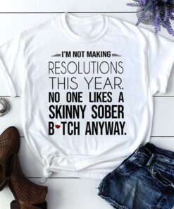 I’m Not Making Resolutions This Year No One Likes A Skinny Sober Bitch Anyway Shirt