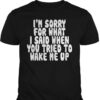I’m Sorry For What I Said When You Tried To Wake Me Up Shirt