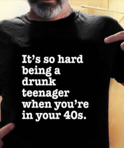 It’s So Hard Being A Drunk Teenager When You’re In Your 40s Shirt